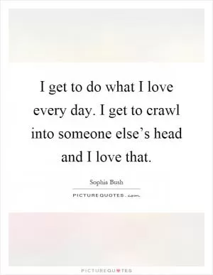 I get to do what I love every day. I get to crawl into someone else’s head and I love that Picture Quote #1
