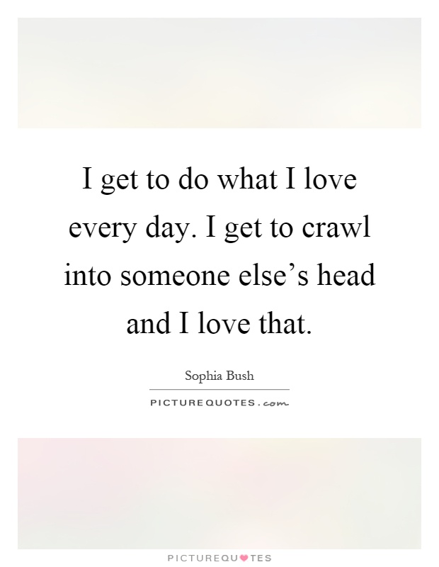 I get to do what I love every day. I get to crawl into someone else's head and I love that Picture Quote #1