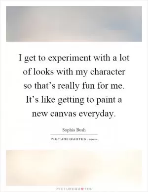 I get to experiment with a lot of looks with my character so that’s really fun for me. It’s like getting to paint a new canvas everyday Picture Quote #1