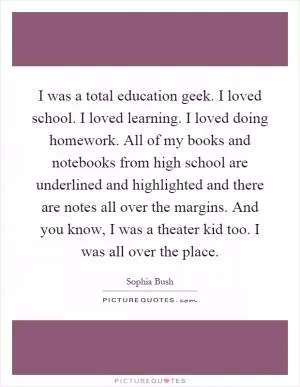 I was a total education geek. I loved school. I loved learning. I loved doing homework. All of my books and notebooks from high school are underlined and highlighted and there are notes all over the margins. And you know, I was a theater kid too. I was all over the place Picture Quote #1