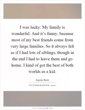 I was lucky. My family is wonderful. And it’s funny, because most of my best friends come from very large families. So it always felt as if I had lots of siblings, though in the end I had to leave them and go home. I kind of got the best of both worlds as a kid Picture Quote #1