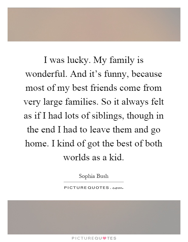 I was lucky. My family is wonderful. And it's funny, because most of my best friends come from very large families. So it always felt as if I had lots of siblings, though in the end I had to leave them and go home. I kind of got the best of both worlds as a kid Picture Quote #1