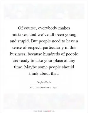 Of course, everybody makes mistakes, and we’ve all been young and stupid. But people need to have a sense of respect, particularly in this business, because hundreds of people are ready to take your place at any time. Maybe some people should think about that Picture Quote #1