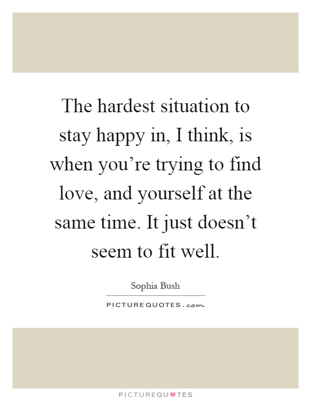 The hardest situation to stay happy in, I think, is when you're trying to find love, and yourself at the same time. It just doesn't seem to fit well Picture Quote #1