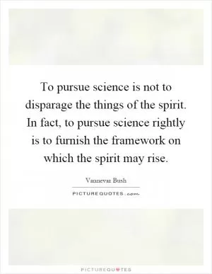 To pursue science is not to disparage the things of the spirit. In fact, to pursue science rightly is to furnish the framework on which the spirit may rise Picture Quote #1
