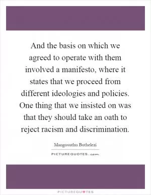 And the basis on which we agreed to operate with them involved a manifesto, where it states that we proceed from different ideologies and policies. One thing that we insisted on was that they should take an oath to reject racism and discrimination Picture Quote #1