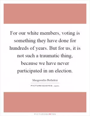 For our white members, voting is something they have done for hundreds of years. But for us, it is not such a traumatic thing, because we have never participated in an election Picture Quote #1