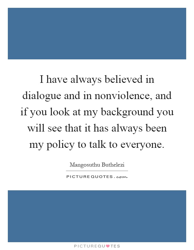 I have always believed in dialogue and in nonviolence, and if you look at my background you will see that it has always been my policy to talk to everyone Picture Quote #1