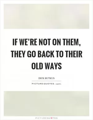 If we’re not on them, they go back to their old ways Picture Quote #1