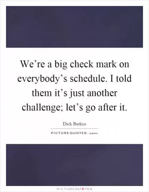 We’re a big check mark on everybody’s schedule. I told them it’s just another challenge; let’s go after it Picture Quote #1