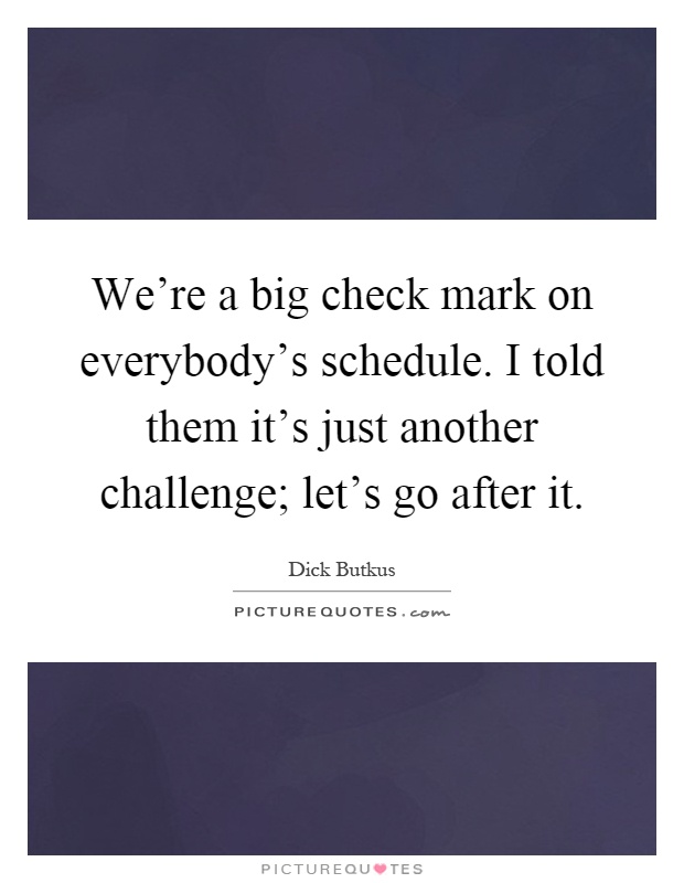 We're a big check mark on everybody's schedule. I told them it's just another challenge; let's go after it Picture Quote #1