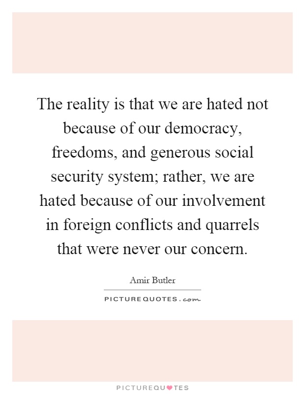 The reality is that we are hated not because of our democracy, freedoms, and generous social security system; rather, we are hated because of our involvement in foreign conflicts and quarrels that were never our concern Picture Quote #1