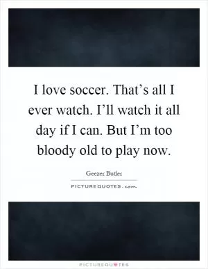 I love soccer. That’s all I ever watch. I’ll watch it all day if I can. But I’m too bloody old to play now Picture Quote #1