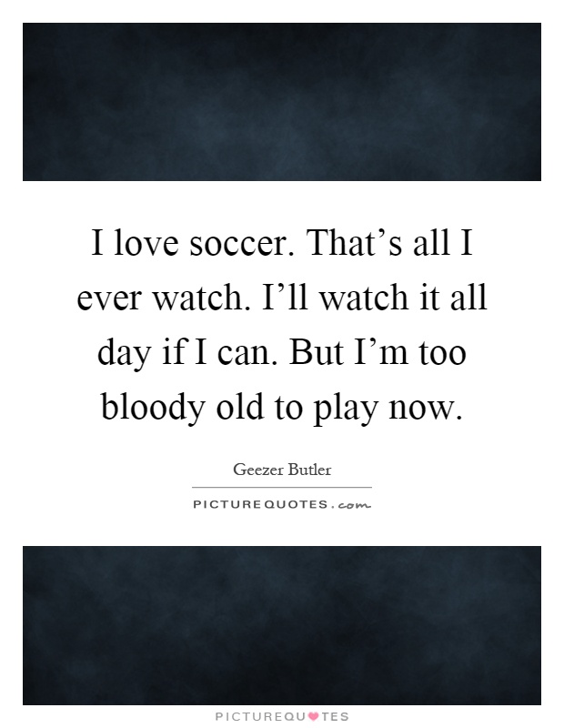 I love soccer. That's all I ever watch. I'll watch it all day if I can. But I'm too bloody old to play now Picture Quote #1