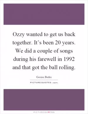 Ozzy wanted to get us back together. It’s been 20 years. We did a couple of songs during his farewell in 1992 and that got the ball rolling Picture Quote #1