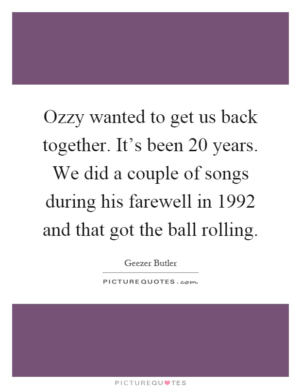 Ozzy wanted to get us back together. It's been 20 years. We did a couple of songs during his farewell in 1992 and that got the ball rolling Picture Quote #1