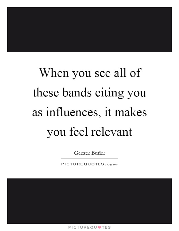 When you see all of these bands citing you as influences, it makes you feel relevant Picture Quote #1