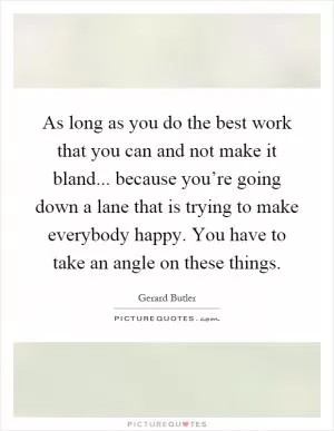 As long as you do the best work that you can and not make it bland... because you’re going down a lane that is trying to make everybody happy. You have to take an angle on these things Picture Quote #1