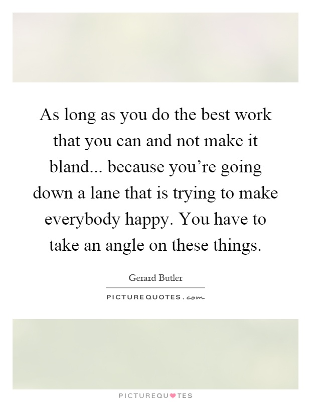 As long as you do the best work that you can and not make it bland... because you're going down a lane that is trying to make everybody happy. You have to take an angle on these things Picture Quote #1