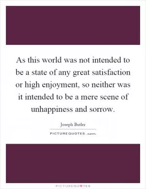 As this world was not intended to be a state of any great satisfaction or high enjoyment, so neither was it intended to be a mere scene of unhappiness and sorrow Picture Quote #1