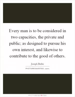 Every man is to be considered in two capacities, the private and public; as designed to pursue his own interest, and likewise to contribute to the good of others Picture Quote #1