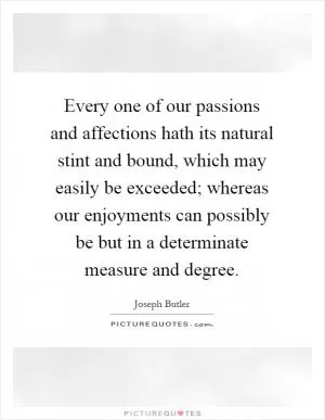 Every one of our passions and affections hath its natural stint and bound, which may easily be exceeded; whereas our enjoyments can possibly be but in a determinate measure and degree Picture Quote #1