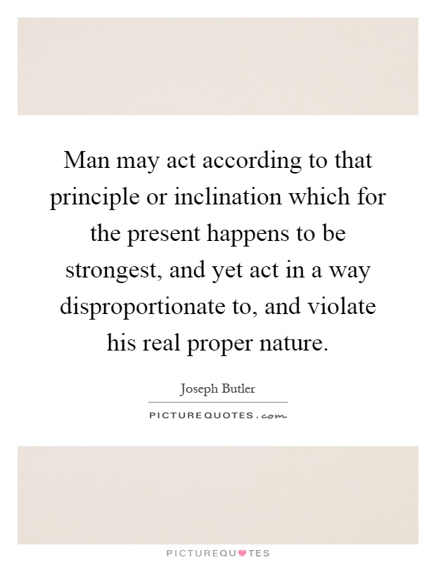 Man may act according to that principle or inclination which for the present happens to be strongest, and yet act in a way disproportionate to, and violate his real proper nature Picture Quote #1