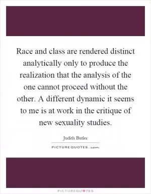 Race and class are rendered distinct analytically only to produce the realization that the analysis of the one cannot proceed without the other. A different dynamic it seems to me is at work in the critique of new sexuality studies Picture Quote #1