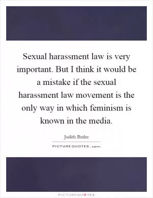 Sexual harassment law is very important. But I think it would be a mistake if the sexual harassment law movement is the only way in which feminism is known in the media Picture Quote #1