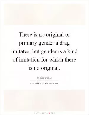There is no original or primary gender a drag imitates, but gender is a kind of imitation for which there is no original Picture Quote #1