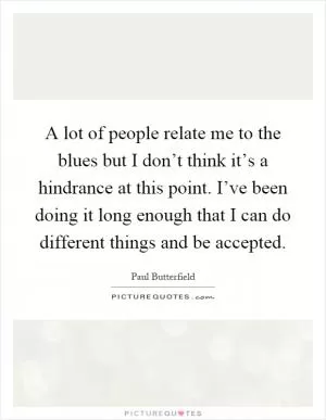 A lot of people relate me to the blues but I don’t think it’s a hindrance at this point. I’ve been doing it long enough that I can do different things and be accepted Picture Quote #1