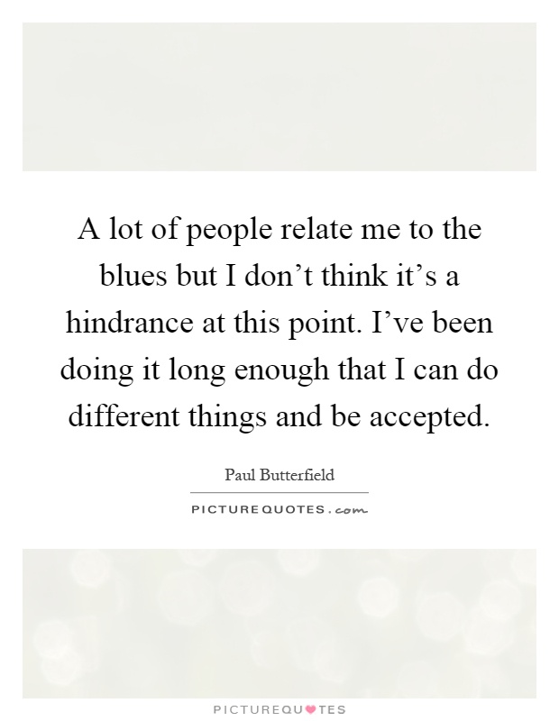 A lot of people relate me to the blues but I don't think it's a hindrance at this point. I've been doing it long enough that I can do different things and be accepted Picture Quote #1