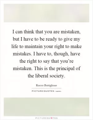 I can think that you are mistaken, but I have to be ready to give my life to maintain your right to make mistakes. I have to, though, have the right to say that you’re mistaken. This is the principal of the liberal society Picture Quote #1