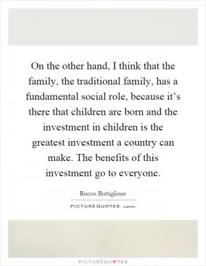 On the other hand, I think that the family, the traditional family, has a fundamental social role, because it’s there that children are born and the investment in children is the greatest investment a country can make. The benefits of this investment go to everyone Picture Quote #1