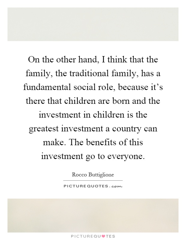 On the other hand, I think that the family, the traditional family, has a fundamental social role, because it's there that children are born and the investment in children is the greatest investment a country can make. The benefits of this investment go to everyone Picture Quote #1