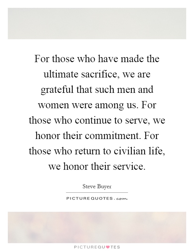 For those who have made the ultimate sacrifice, we are grateful that such men and women were among us. For those who continue to serve, we honor their commitment. For those who return to civilian life, we honor their service Picture Quote #1