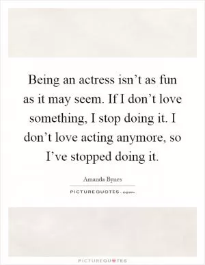 Being an actress isn’t as fun as it may seem. If I don’t love something, I stop doing it. I don’t love acting anymore, so I’ve stopped doing it Picture Quote #1