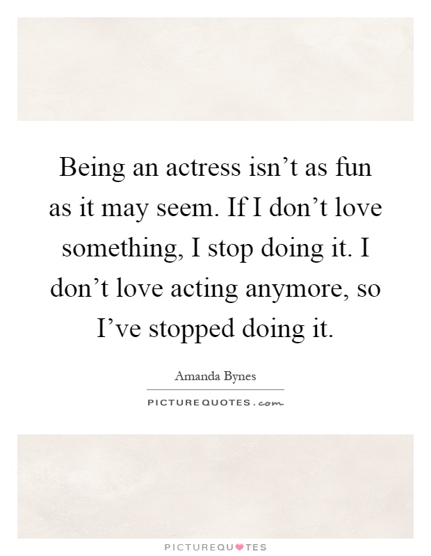 Being an actress isn't as fun as it may seem. If I don't love something, I stop doing it. I don't love acting anymore, so I've stopped doing it Picture Quote #1