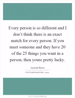 Every person is so different and I don’t think there is an exact match for every person. If you meet someone and they have 20 of the 25 things you want in a person, then youre pretty lucky Picture Quote #1