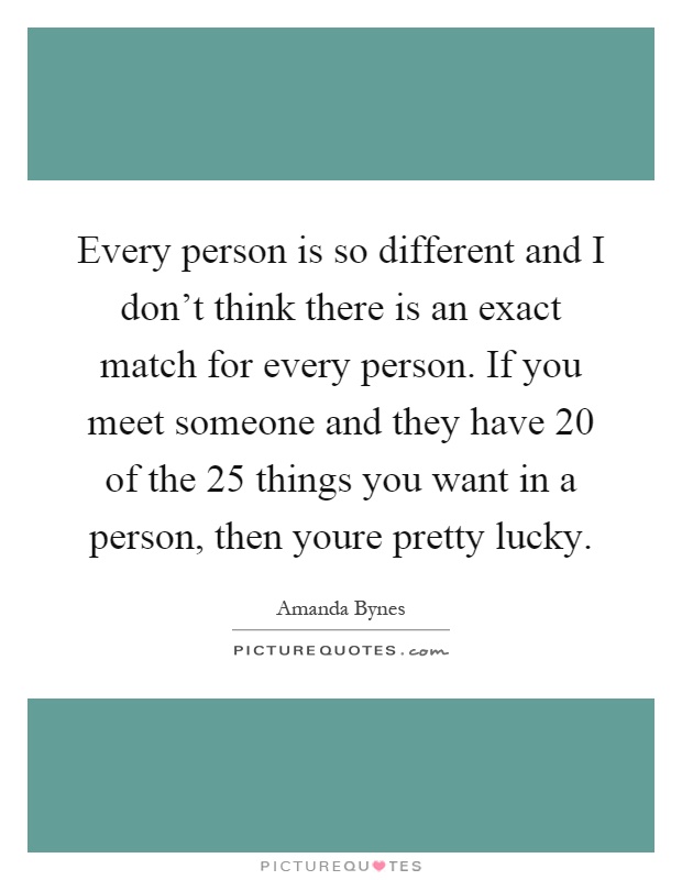 Every person is so different and I don't think there is an exact match for every person. If you meet someone and they have 20 of the 25 things you want in a person, then youre pretty lucky Picture Quote #1
