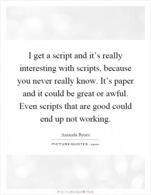 I get a script and it’s really interesting with scripts, because you never really know. It’s paper and it could be great or awful. Even scripts that are good could end up not working Picture Quote #1