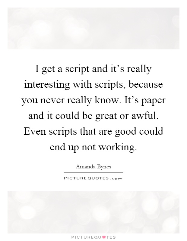 I get a script and it's really interesting with scripts, because you never really know. It's paper and it could be great or awful. Even scripts that are good could end up not working Picture Quote #1