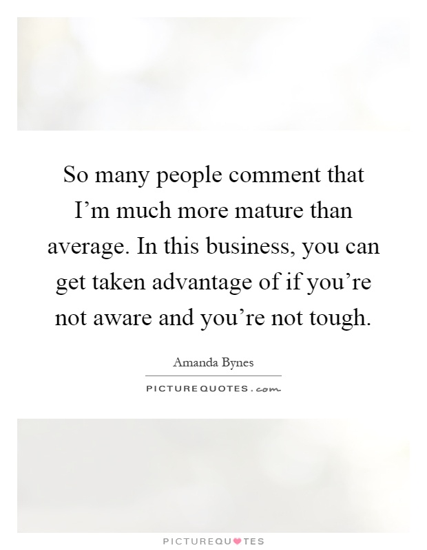 So many people comment that I'm much more mature than average. In this business, you can get taken advantage of if you're not aware and you're not tough Picture Quote #1
