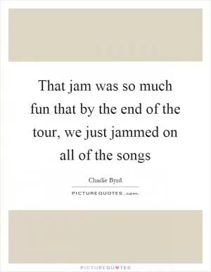 That jam was so much fun that by the end of the tour, we just jammed on all of the songs Picture Quote #1