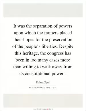 It was the separation of powers upon which the framers placed their hopes for the preservation of the people’s liberties. Despite this heritage, the congress has been in too many cases more than willing to walk away from its constitutional powers Picture Quote #1