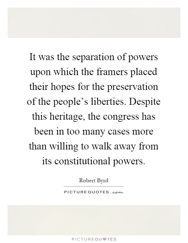 It was the separation of powers upon which the framers placed their hopes for the preservation of the people's liberties. Despite this heritage, the congress has been in too many cases more than willing to walk away from its constitutional powers Picture Quote #1
