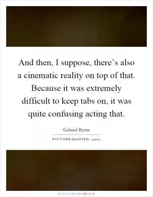 And then, I suppose, there’s also a cinematic reality on top of that. Because it was extremely difficult to keep tabs on, it was quite confusing acting that Picture Quote #1