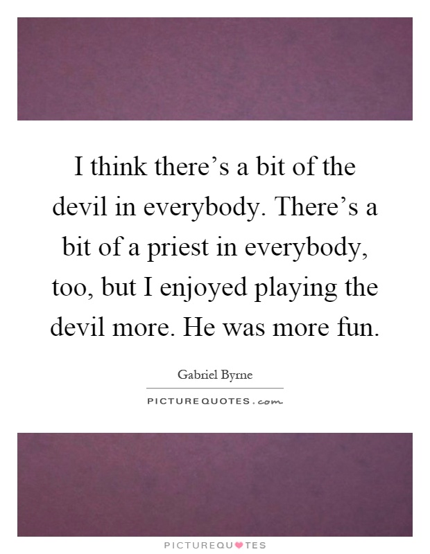 I think there's a bit of the devil in everybody. There's a bit of a priest in everybody, too, but I enjoyed playing the devil more. He was more fun Picture Quote #1