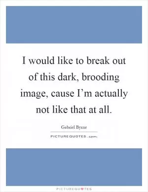 I would like to break out of this dark, brooding image, cause I’m actually not like that at all Picture Quote #1
