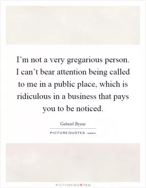 I’m not a very gregarious person. I can’t bear attention being called to me in a public place, which is ridiculous in a business that pays you to be noticed Picture Quote #1
